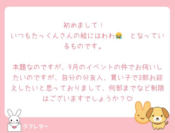 初めまして！
いつもたっくんさんの絵にはわわ😭🫶となっているものです。

本題なのですが、9月のイベントの件でお伺いしたいのですが、自分の分友人、買い子で3部お迎えしたいと思っておりまして、何部までなど制限はございますでしょうか？