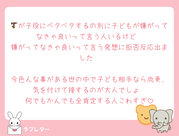🦅が子役にベタベタするの別に子どもが嫌がってなきゃ良いって言う人いるけど
嫌がってなきゃ良いって言う発想に拒否反応出ました

今色んな事がある世の中で子ども相手なら尚更、気を付けて接するのが大人でしょ
何でもかんでも全肯定する人こわすぎ