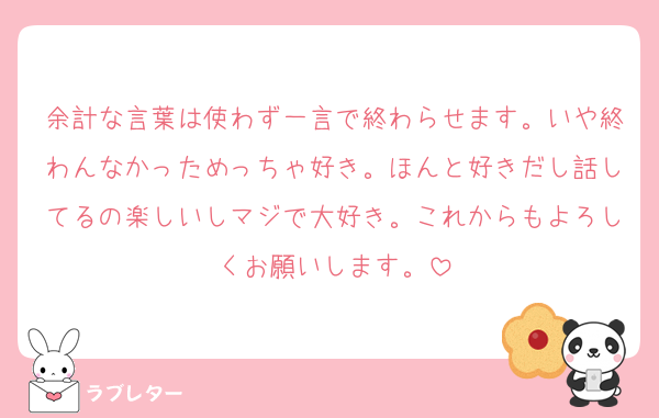 余計な言葉は使わず一言で終わらせます。いや終わんなかっためっちゃ好き。ほんと好きだし話してるの楽しいしマジで大好き。これからもよろしくお願いします。