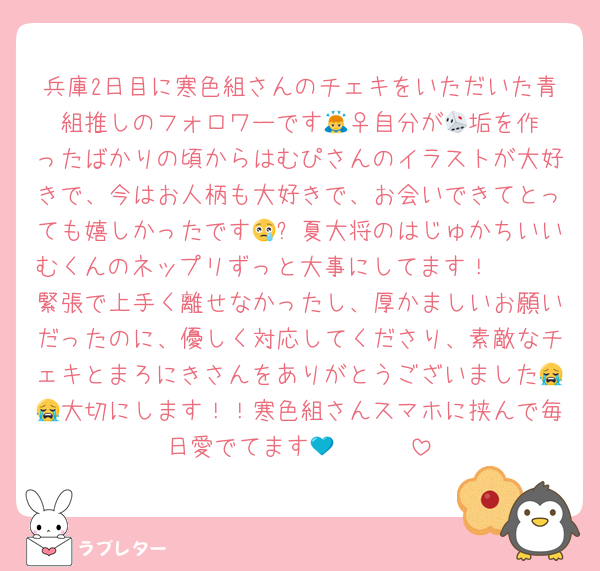 兵庫2日目に寒色組さんのチェキをいただいた青組推しのフォロワーです🙇‍♀️自分が🎲垢を作ったばかりの頃からはむぴさんのイラストが大好きで、今はお人柄も大好きで、お会いできてとっても嬉しかったです😢✨夏大将のはじゅかちいいむくんのネップリずっと大事にしてます！🩵🩵
緊張で上手く離せなかったし、厚かましいお願いだったのに、優しく対応してくださり、素敵なチェキとまろにきさんをありがとうございました😭😭大切にします！！寒色組さんスマホに挟んで毎日愛でてます🥹🤍💙🩵
