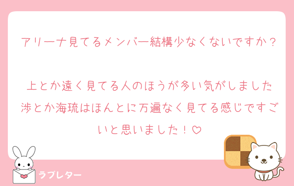 アリーナ見てるメンバー結構少なくないですか？
上とか遠く見てる人のほうが多い気がしました
渉とか海琉はほんとに万遍なく見てる感じですごいと思いました！
