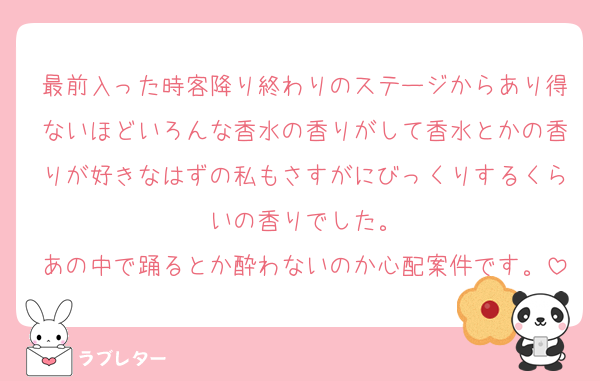 最前入った時客降り終わりのステージからあり得ないほどいろんな香水の香りがして香水とかの香りが好きなはずの私もさすがにびっくりするくらいの香りでした。
あの中で踊るとか酔わないのか心配案件です。