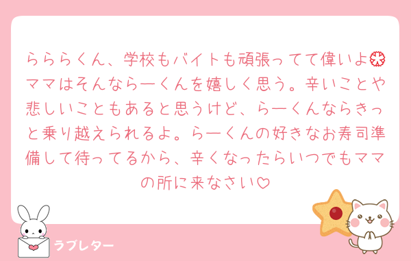らららくん、学校もバイトも頑張ってて偉いよ💮ママはそんならーくんを嬉しく思う。辛いことや悲しいこともあると思うけど、らーくんならきっと乗り越えられるよ。らーくんの好きなお寿司準備して待ってるから、辛くなったらいつでもママの所に来なさい