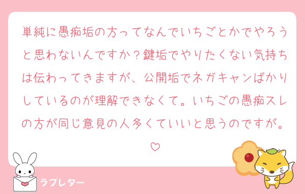 単純に愚痴垢の方ってなんでいちごとかでやろうと思わないんですか？鍵垢でやりたくない気持ちは伝わってきますが、公開垢でネガキャンばかりしているのが理解できなくて。いちごの愚痴スレの方が同じ意見の人多くていいと思うのですが。