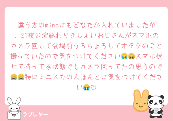 違う方のmindにもどなたか入れていましたが、21夜公演終わりきしょいおじさんがスマホのカメラ回して会場前うろちょろしてオタクのこと撮っていたので気をつけてください😭😭スマホ伏せて持ってる状態でもカメラ回ってたの思うので😭😭特にミニスカの人ほんとに気をつけてください😭