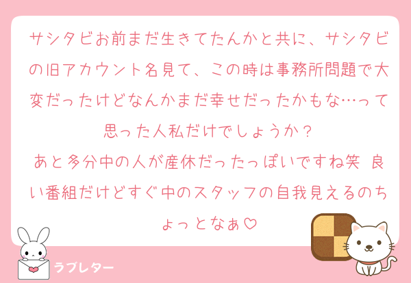 サシタビお前まだ生きてたんかと共に、サシタビの旧アカウント名見て、この時は事務所問題で大変だったけどなんかまだ幸せだったかもな…って思った人私だけでしょうか？
あと多分中の人が産休だったっぽいですね笑 良い番組だけどすぐ中のスタッフの自我見えるのちょっとなぁ