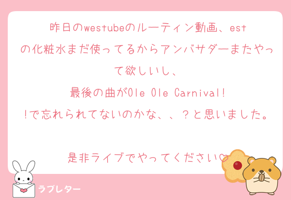 昨日のwestubeのルーティン動画、estの化粧水まだ使ってるからアンバサダーまたやって欲しいし、
最後の曲がOle Ole Carnival!!で忘れられてないのかな、、？と思いました。
是非ライブでやってください