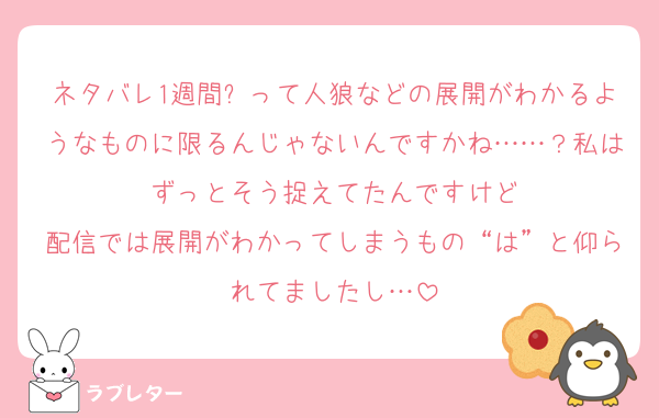 ネタバレ1週間❌って人狼などの展開がわかるようなものに限るんじゃないんですかね……？私はずっとそう捉えてたんですけど
配信では展開がわかってしまうもの“は”と仰られてましたし…