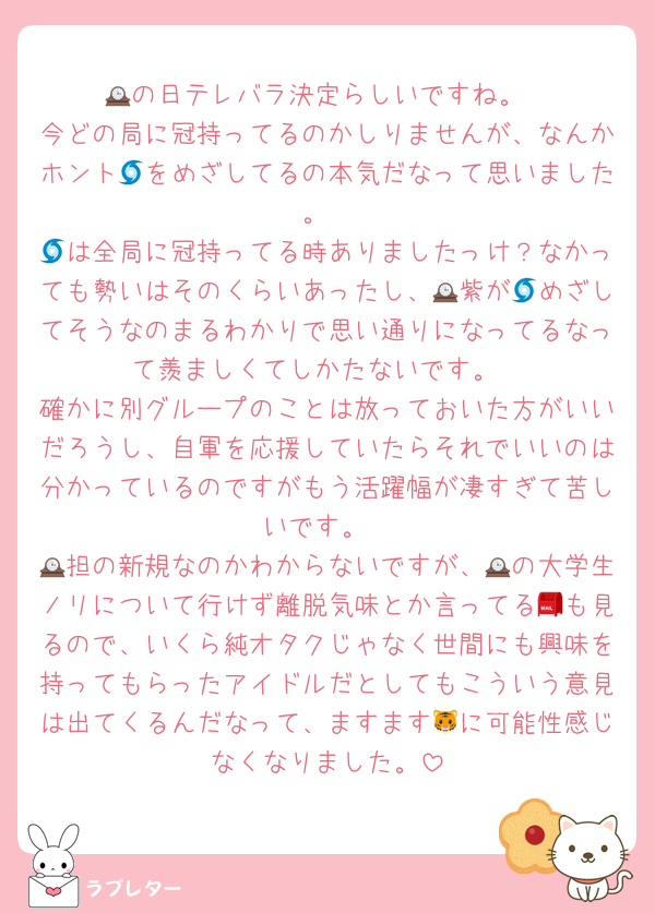 🕰の日テレバラ決定らしいですね。
今どの局に冠持ってるのかしりませんが、なんかホント🌀をめざしてるの本気だなって思いました。
🌀は全局に冠持ってる時ありましたっけ？なかっても勢いはそのくらいあったし、🕰紫が🌀めざしてそうなのまるわかりで思い通りになってるなって羨ましくてしかたないです。
確かに別グループのことは放っておいた方がいいだろうし、自軍を応援していたらそれでいいのは分かっているのですがもう活躍幅が凄すぎて苦しいです。
🕰担の新規なのかわからないですが、🕰の大学生ノリについて行けず離脱気味とか言ってる📮も見るので、いくら純オタクじゃなく世間にも興味を持ってもらったアイドルだとしてもこういう意見は出てくるんだなって、ますます🐯に可能性感じなくなりました。