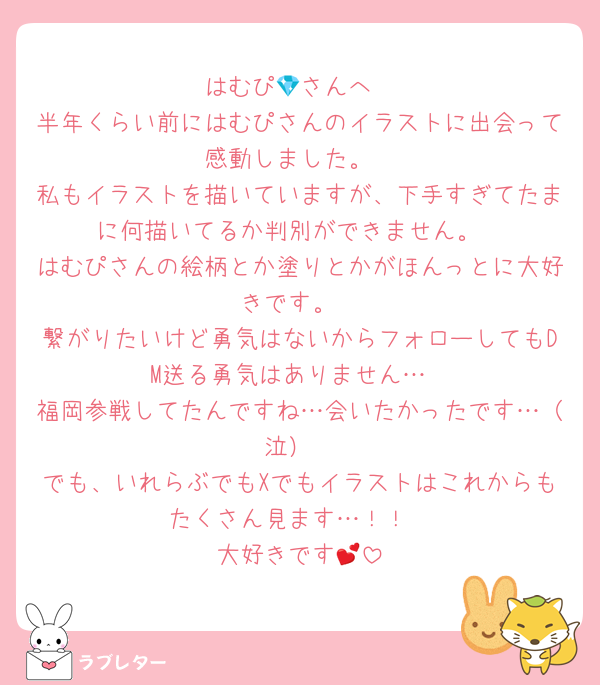 はむぴ💎さんへ
半年くらい前にはむぴさんのイラストに出会って感動しました。
私もイラストを描いていますが、下手すぎてたまに何描いてるか判別ができません。
はむぴさんの絵柄とか塗りとかがほんっとに大好きです。
繋がりたいけど勇気はないからフォローしてもDM送る勇気はありません…
福岡参戦してたんですね…会いたかったです…（泣）
でも、いれらぶでもXでもイラストはこれからもたくさん見ます…！！
大好きです💕