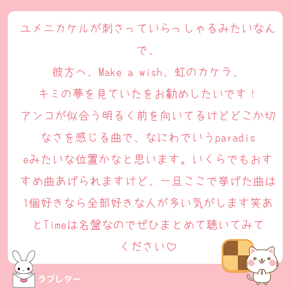 ユメニカケルが刺さっていらっしゃるみたいなんで、
彼方へ、Make a wish、虹のカケラ、キミの夢を見ていたをお勧めしたいです！
アンコが似合う明るく前を向いてるけどどこか切なさを感じる曲で、なにわでいうparadiseみたいな位置かなと思います。いくらでもおすすめ曲あげられますけど、一旦ここで挙げた曲は1個好きなら全部好きな人が多い気がします笑あとTimeは名盤なのでぜひまとめて聴いてみてください