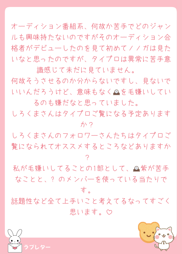 オーディション番組系、何故か苦手でどのジャンルも興味持たないのですがそのオーディション合格者がデビューしたのを見て初めてノノガは見たいなと思ったのですが、タイプロは異常に苦手意識感じて未だに見ていません。
何故そうさせるのか分からないですし、見ないでいいんだろうけど、意味もなく🕰を毛嫌いしているのも嫌だなと思っていました。
しろくまさんはタイプロご覧になる予定ありますか？
しろくまさんのフォロワーさんたちはタイプロご覧になられてオススメするところなどありますか？
私が毛嫌いしてることの1部として、🕰紫が苦手なことと、⛄️のメンバーを使っている当たりです。
話題性など全て上手いこと考えてるなってすごく思います。