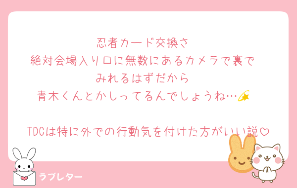 忍者カード交換さ
絶対会場入り口に無数にあるカメラで裏で
みれるはずだから
青木くんとかしってるんでしょうね…💫

TDCは特に外での行動気を付けた方がいい説