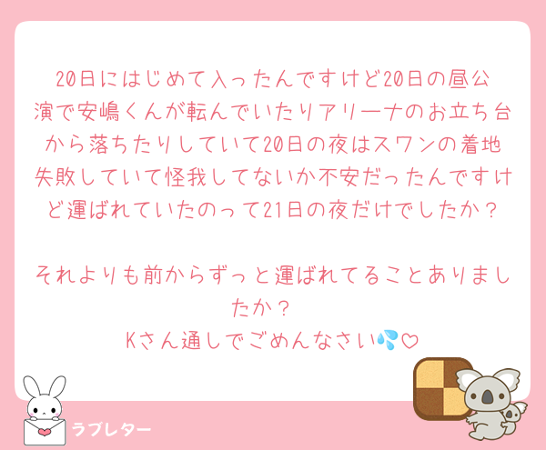 20日にはじめて入ったんですけど20日の昼公演で安嶋くんが転んでいたりアリーナのお立ち台から落ちたりしていて20日の夜はスワンの着地失敗していて怪我してないか不安だったんですけど運ばれていたのって21日の夜だけでしたか？
それよりも前からずっと運ばれてることありましたか？
Kさん通しでごめんなさい💦