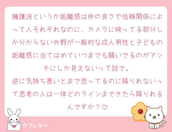 擁護派というか距離感は仲の良さや信頼関係によって人それぞれなのに、カメラに映ってる部分しか分からない外野が一般的な成人男性と子どもの距離感に当てはめていつまでも騒いでるのがアンチにしか見えないって話で。
逆に気持ち悪いとまで思ってるのに降りれないって思考の人は一体どのラインまできたら降りれるんですか？