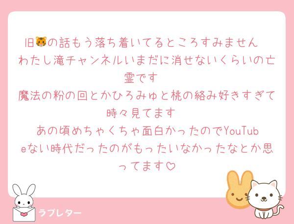 旧🐯の話もう落ち着いてるところすみません
わたし滝チャンネルいまだに消せないくらいの亡霊です
魔法の粉の回とかひろみゅと桃の絡み好きすぎて時々見てます
あの頃めちゃくちゃ面白かったのでYouTubeない時代だったのがもったいなかったなとか思ってます