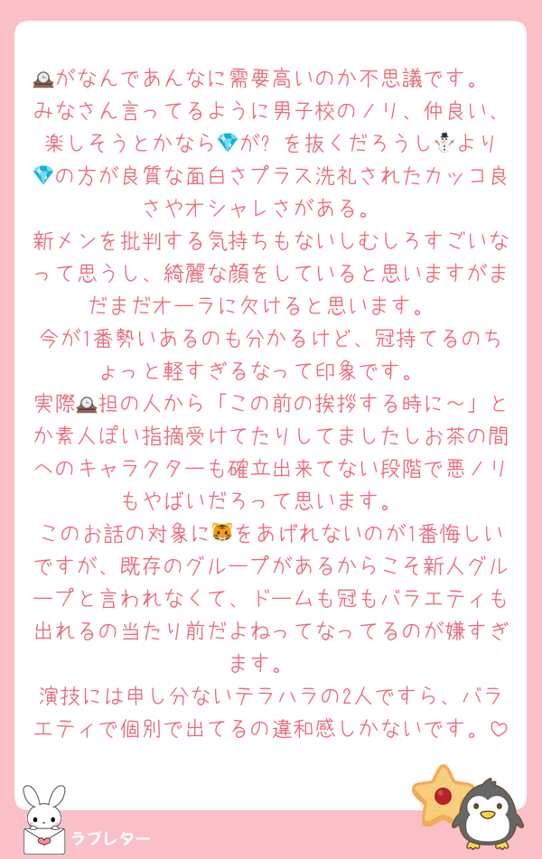 🕰がなんであんなに需要高いのか不思議です。
みなさん言ってるように男子校のノリ、仲良い、楽しそうとかなら💎が⛄️を抜くだろうし🕰より💎の方が良質な面白さプラス洗礼されたカッコ良さやオシャレさがある。
新メンを批判する気持ちもないしむしろすごいなって思うし、綺麗な顔をしていると思いますがまだまだオーラに欠けると思います。
今が1番勢いあるのも分かるけど、冠持てるのちょっと軽すぎるなって印象です。
実際🕰担の人から「この前の挨拶する時に～」とか素人ぽい指摘受けてたりしてましたしお茶の間へのキャラクターも確立出来てない段階で悪ノリもやばいだろって思います。
このお話の対象に🐯をあげれないのが1番悔しいですが、既存のグループがあるからこそ新人グループと言われなくて、ドームも冠もバラエティも出れるの当たり前だよねってなってるのが嫌すぎます。
演技には申し分ないテラハラの2人ですら、バラエティで個別で出てるの違和感しかないです。