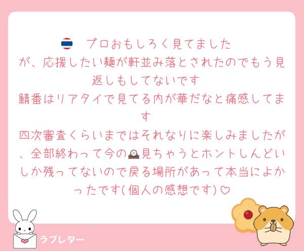 🇹🇭プロおもしろく見てました
が、応援したい麺が軒並み落とされたのでもう見返しもしてないです
鯖番はリアタイで見てる内が華だなと痛感してます
四次審査くらいまではそれなりに楽しみましたが、全部終わって今の🕰見ちゃうとホントしんどいしか残ってないので戻る場所があって本当によかったです(個人の感想です)