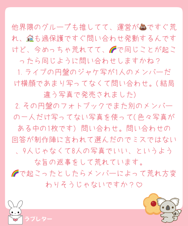 他界隈のグループも推してて、運営が💩ですぐ荒れ、🏠も過保護ですぐ問い合わせ発動するんですけど、今めっちゃ荒れてて、🌈で同じことが起こったら同じように問い合わせしますかね？
1.ライブの円盤のジャケ写が1人のメンバーだけ横顔であまり写ってなくて問い合わせ。(結局違う写真で発売されました)
2.その円盤のフォトブックでまた別のメンバーの一人だけ写ってない写真を使って(色々写真がある中の1枚です) 問い合わせ。問い合わせの回答が制作陣に言われて選んだのでミスではない、9人じゃなくて8人の写真でいい、というような旨の返事をして荒れています。
🌈で起こったとしたらメンバーによって荒れ方変わりそうじゃないですか？
