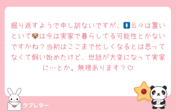掘り返すようで申し訳ないですが、🚺云々は置いといて🐶は今は実家で暮らしてる可能性とかないですかね？当初はここまで忙しくなるとは思ってなくて飼い始めたけど、世話が大変になって実家に…とか。無理あります？