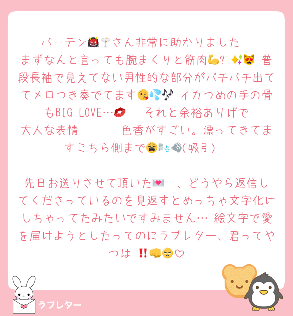 バーテン👹🍸さん非常に助かりました
まずなんと言っても腕まくりと筋肉💪✨😻💖 普段長袖で見えてない男性的な部分がバチバチ出ててメロつき奏でてます😘💦🎶 イカつめの手の骨もBIG LOVE…💋🤏 それと余裕ありげで大人な表情🤯🥵🧐 色香がすごい。漂ってきてますこちら側まで😩🌬💨(吸引)

先日お送りさせて頂いた💌✍️、どうやら返信してくださっているのを見返すとめっちゃ文字化けしちゃってたみたいですみません… 絵文字で愛を届けようとしたってのにラブレター、君ってやつは‼️👊😠💢