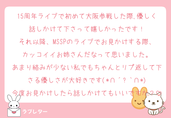 15周年ライブで初めて大阪参戦した際､優しく話しかけて下さって嬉しかったです！
それ以降、MSSPのライブでお見かけする際、カッコイイお姉さんだなって思いました。
あまり絡みが少ない私でもちゃんとリプ返して下さる優しさが大好きです‪(*∩´꒳`∩*)
今度お見かけしたら話しかけてもいいですか？