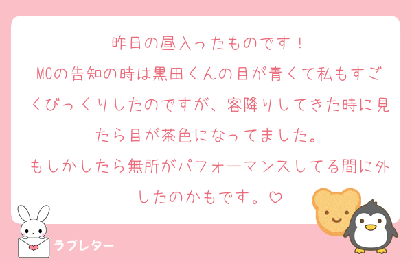 昨日の昼入ったものです！
MCの告知の時は黒田くんの目が青くて私もすごくびっくりしたのですが、客降りしてきた時に見たら目が茶色になってました。
もしかしたら無所がパフォーマンスしてる間に外したのかもです。