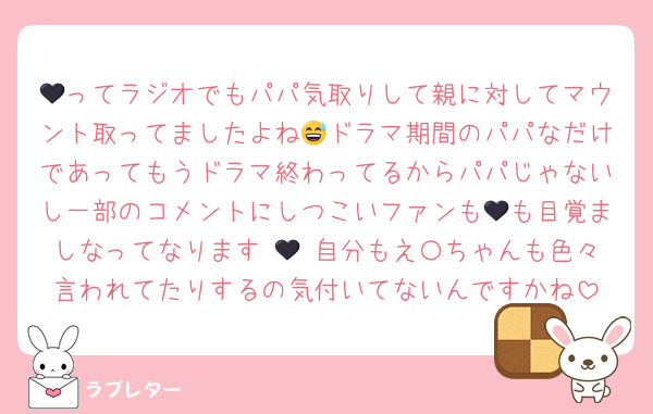🖤ってラジオでもパパ気取りして親に対してマウント取ってましたよね😅ドラマ期間のパパなだけであってもうドラマ終わってるからパパじゃないし一部のコメントにしつこいファンも🖤も目覚ましなってなります 🖤 自分もえ〇ちゃんも色々言われてたりするの気付いてないんですかね