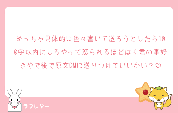 めっちゃ具体的に色々書いて送ろうとしたら100字以内にしろやって怒られるほどはく君の事好きやで後で原文DMに送りつけていいかい？