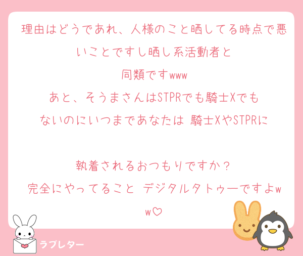 理由はどうであれ、人様のこと晒してる時点で悪いことですし晒し系活動者と
同類ですwww
あと、そうまさんはSTPRでも騎士Xでも
ないのにいつまであなたは 騎士XやSTPRに
執着されるおつもりですか？
完全にやってること デジタルタトゥーですよww