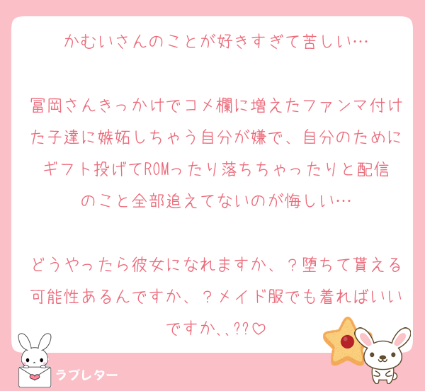 かむいさんのことが好きすぎて苦しい…

冨岡さんきっかけでコメ欄に増えたファンマ付けた子達に嫉妬しちゃう自分が嫌で、自分のためにギフト投げてROMったり落ちちゃったりと配信のこと全部追えてないのが悔しい…

どうやったら彼女になれますか、？堕ちて貰える可能性あるんですか、？メイド服でも着ればいいですか､､??