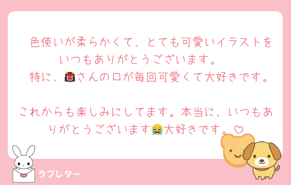 　色使いが柔らかくて、とても可愛いイラストをいつもありがとうございます。
　特に、👹さんの口が毎回可愛くて大好きです。
これからも楽しみにしてます。本当に、いつもありがとうございます😭大好きです。