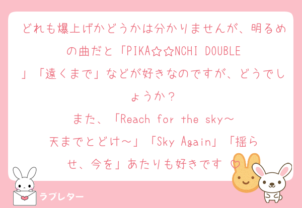 どれも爆上げかどうかは分かりませんが、明るめの曲だと「PIKA☆☆NCHI DOUBLE」「遠くまで」などが好きなのですが、どうでしょうか？
また、「Reach for the sky～天までとどけ～」「Sky Again」「揺らせ、今を」あたりも好きです♡