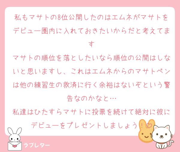 私もマサトの8位公開したのはエムネがマサトをデビュー圏内に入れておきたいからだと考えてます
マサトの順位を落としたいなら順位の公開はしないと思いますし、これはエムネからのマサトペンは他の練習生の救済に行く余裕はないぞという警告なのかなと…
私達はひたすらマサトに投票を続けて絶対に彼にデビューをプレゼントしましょう！