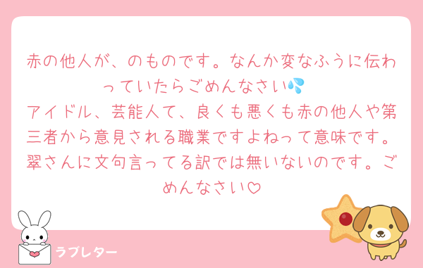 赤の他人が、のものです。なんか変なふうに伝わっていたらごめんなさい💦
アイドル、芸能人て、良くも悪くも赤の他人や第三者から意見される職業ですよねって意味です。翠さんに文句言ってる訳では無いないのです。ごめんなさい