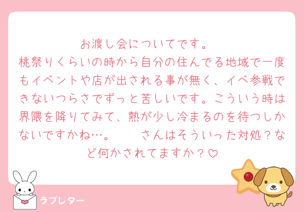 お渡し会についてです。
桃祭りくらいの時から自分の住んでる地域で一度もイベントや店が出される事が無く、イベ参戦できないつらさでずっと苦しいです。こういう時は界隈を降りてみて、熱が少し冷まるのを待つしかないですかね…。🫵🏻さんはそういった対処？など何かされてますか？
