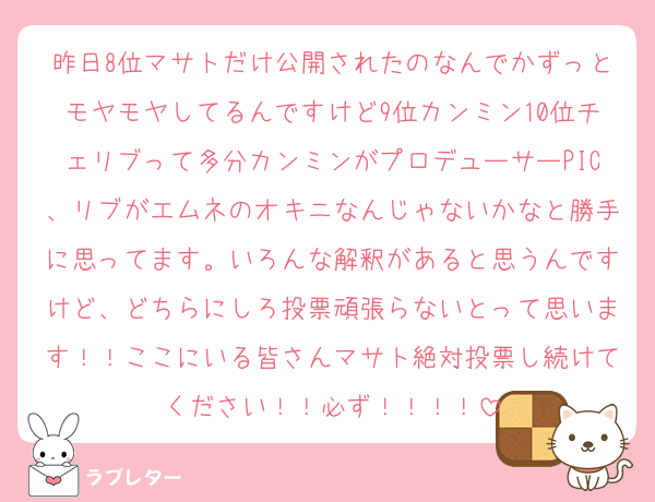 昨日8位マサトだけ公開されたのなんでかずっとモヤモヤしてるんですけど9位カンミン10位チェリブって多分カンミンがプロデューサーPIC、リブがエムネのオキニなんじゃないかなと勝手に思ってます。いろんな解釈があると思うんですけど、どちらにしろ投票頑張らないとって思います！！ここにいる皆さんマサト絶対投票し続けてください！！必ず！！！！