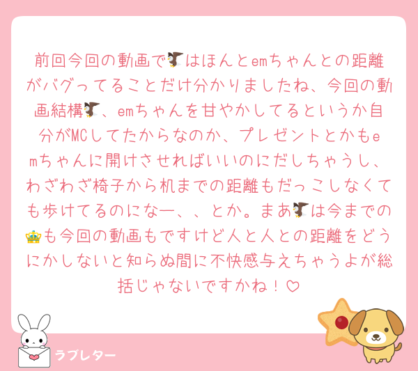 前回今回の動画で🦅はほんとemちゃんとの距離がバグってることだけ分かりましたね、今回の動画結構🦅、emちゃんを甘やかしてるというか自分がMCしてたからなのか、プレゼントとかもemちゃんに開けさせればいいのにだしちゃうし、わざわざ椅子から机までの距離もだっこしなくても歩けてるのになー、、とか。まあ🦅は今までの👑も今回の動画もですけど人と人との距離をどうにかしないと知らぬ間に不快感与えちゃうよが総括じゃないですかね！