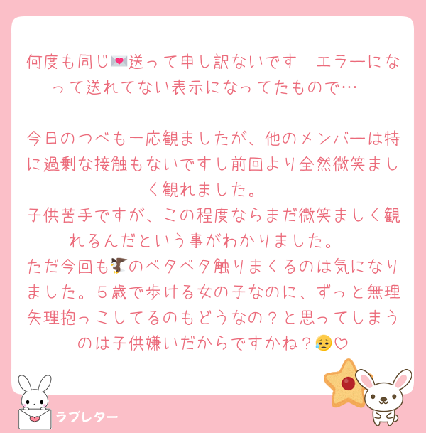 何度も同じ💌送って申し訳ないです🥲エラーになって送れてない表示になってたもので…

今日のつべも一応観ましたが、他のメンバーは特に過剰な接触もないですし前回より全然微笑ましく観れました。
子供苦手ですが、この程度ならまだ微笑ましく観れるんだという事がわかりました。
ただ今回も🦅のベタベタ触りまくるのは気になりました。５歳で歩ける女の子なのに、ずっと無理矢理抱っこしてるのもどうなの？と思ってしまうのは子供嫌いだからですかね？😥