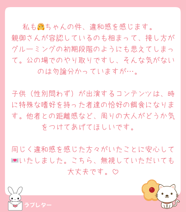 私も👧ちゃんの件、違和感を感じます。
親御さんが容認しているのも相まって、接し方がグルーミングの初期段階のようにも思えてしまって。公の場でのやり取りですし、そんな気がないのは勿論分かっていますが…。

子供（性別問わず）が出演するコンテンツは、時に特殊な嗜好を持った者達の恰好の餌食になります。他者との距離感など、周りの大人がどうか気をつけてあげてほしいです。

同じく違和感を感じた方々がいたことに安心して💌いたしました。こちら、無視していただいても大丈夫です。