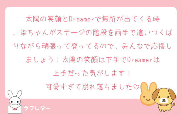 太陽の笑顔とDreamerで無所が出てくる時、染ちゃんがステージの階段を両手で這いつくばりながら頑張って登ってるので、みんなで応援しましょう！太陽の笑顔は下手でDreamerは上手だった気がします！
可愛すぎて崩れ落ちました