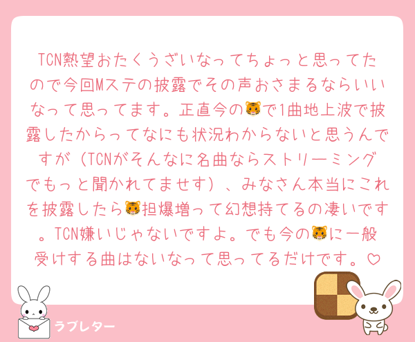 TCN熱望おたくうざいなってちょっと思ってたので今回Mステの披露でその声おさまるならいいなって思ってます。正直今の🐯で1曲地上波で披露したからってなにも状況わからないと思うんですが（TCNがそんなに名曲ならストリーミングでもっと聞かれてませす）、みなさん本当にこれを披露したら🐯担爆増って幻想持てるの凄いです。TCN嫌いじゃないですよ。でも今の🐯に一般受けする曲はないなって思ってるだけです。