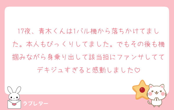 17夜、青木くんは1バル柵から落ちかけてました。本人もびっくりしてました。でもその後も柵掴みながら身乗り出して該当担にファンサしててデキジュすぎると感動しました