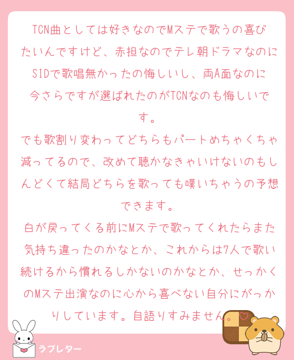 TCN曲としては好きなのでMステで歌うの喜びたいんですけど、赤担なのでテレ朝ドラマなのにSIDで歌唱無かったの悔しいし、両A面なのに今さらですが選ばれたのがTCNなのも悔しいです。
でも歌割り変わってどちらもパートめちゃくちゃ減ってるので、改めて聴かなきゃいけないのもしんどくて結局どちらを歌っても嘆いちゃうの予想できます。
白が戻ってくる前にMステで歌ってくれたらまた気持ち違ったのかなとか、これからは7人で歌い続けるから慣れるしかないのかなとか、せっかくのMステ出演なのに心から喜べない自分にがっかりしています。自語りすみません。