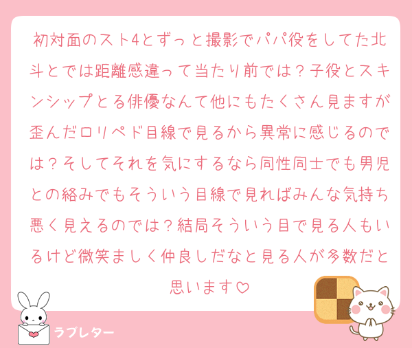 初対面のスト4とずっと撮影でパパ役をしてた北斗とでは距離感違って当たり前では？子役とスキンシップとる俳優なんて他にもたくさん見ますが歪んだロリペド目線で見るから異常に感じるのでは？そしてそれを気にするなら同性同士でも男児との絡みでもそういう目線で見ればみんな気持ち悪く見えるのでは？結局そういう目で見る人もいるけど微笑ましく仲良しだなと見る人が多数だと思います