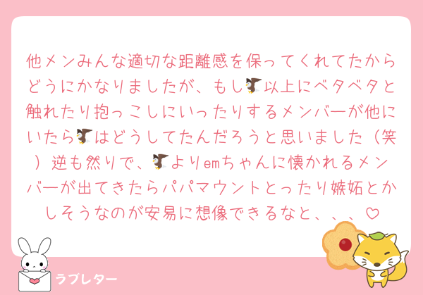 他メンみんな適切な距離感を保ってくれてたからどうにかなりましたが、もし🦅以上にベタベタと触れたり抱っこしにいったりするメンバーが他にいたら🦅はどうしてたんだろうと思いました（笑）逆も然りで、🦅よりemちゃんに懐かれるメンバーが出てきたらパパマウントとったり嫉妬とかしそうなのが安易に想像できるなと、、、
