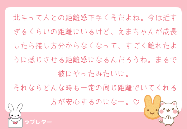 北斗って人との距離感下手くそだよね。今は近すぎるくらいの距離にいるけど、えまちゃんが成長したら接し方分からなくなって、すごく離れたように感じさせる距離感になるんだろうね。まるで彼にやったみたいに。
それならどんな時も一定の同じ距離でいてくれる方が安心するのになー。