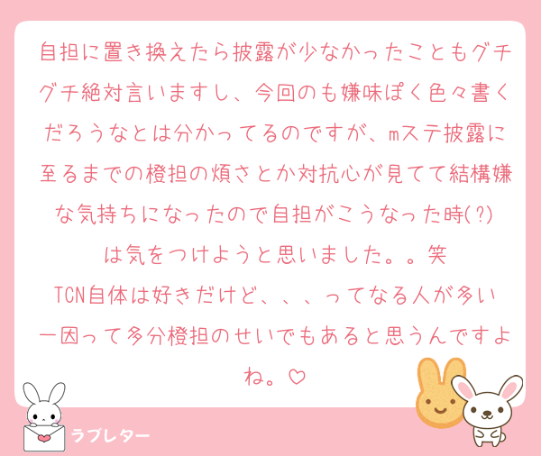 自担に置き換えたら披露が少なかったこともグチグチ絶対言いますし、今回のも嫌味ぽく色々書くだろうなとは分かってるのですが、mステ披露に至るまでの橙担の煩さとか対抗心が見てて結構嫌な気持ちになったので自担がこうなった時(?)は気をつけようと思いました。。笑
TCN自体は好きだけど、、、ってなる人が多い一因って多分橙担のせいでもあると思うんですよね。