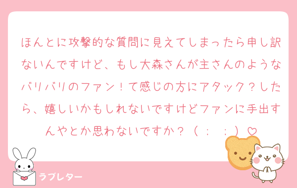 ほんとに攻撃的な質問に見えてしまったら申し訳ないんですけど、もし大森さんが主さんのようなバリバリのファン！て感じの方にアタック？したら、嬉しいかもしれないですけどファンに手出すんやとか思わないですか？（ ;  ; ）
