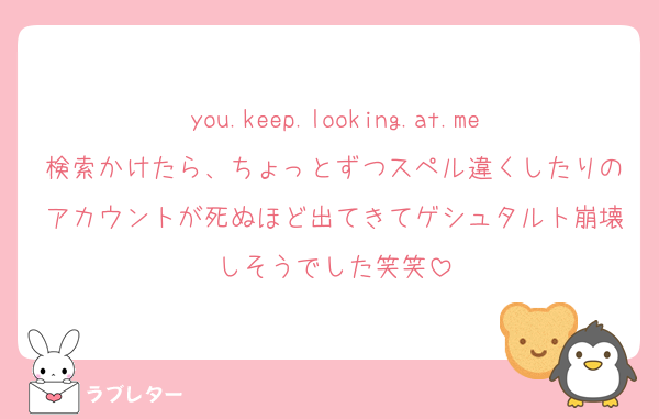 you.keep.looking.at.me検索かけたら、ちょっとずつスペル違くしたりのアカウントが死ぬほど出てきてゲシュタルト崩壊しそうでした笑笑